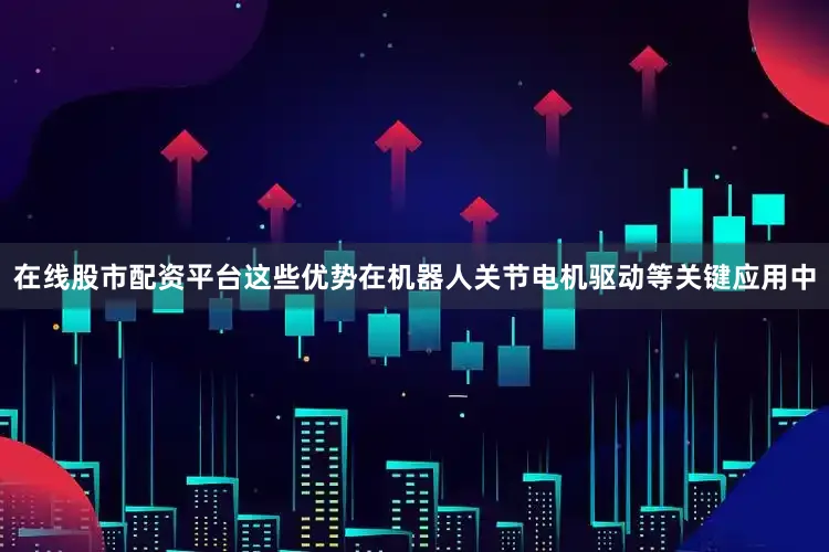 在线股市配资平台这些优势在机器人关节电机驱动等关键应用中